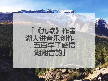 《九歌》作者湖大讲音乐创作，五百学子感悟湖湘音韵