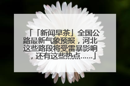 「新闻早茶」全国公路最新气象预报，河北这些路段将受雷暴影响，还有这些热点……