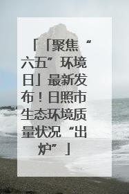 「聚焦“六五”环境日」最新发布！日照市生态环境质量状况“出炉”