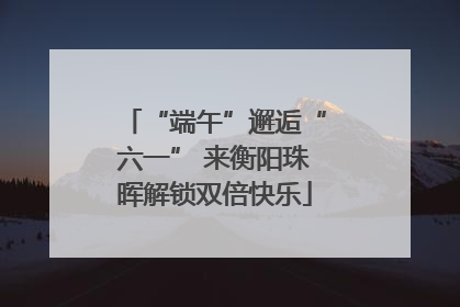 “端午”邂逅“六一” 来衡阳珠晖解锁双倍快乐