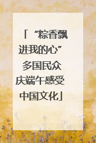 “粽香飘进我的心” 多国民众庆端午感受中国文化