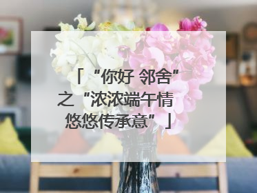 “你好 邻舍”之“浓浓端午情 悠悠传承意”