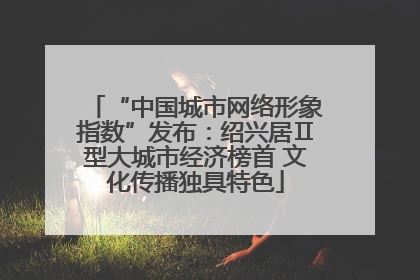 “中国城市网络形象指数”发布：绍兴居Ⅱ型大城市经济榜首 文化传播独具特色