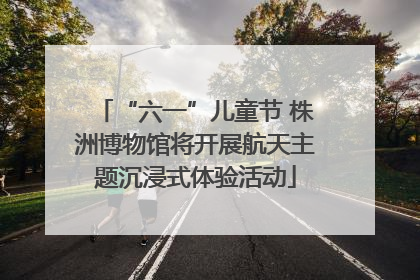 “六一”儿童节 株洲博物馆将开展航天主题沉浸式体验活动