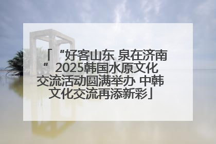 “好客山东 泉在济南”2025韩国水原文化交流活动圆满举办 中韩文化交流再添新彩