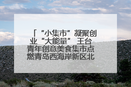 “小集市”凝聚创业“大能量” 王台青年创意美食集市点燃青岛西海岸新区北部新城夜经济