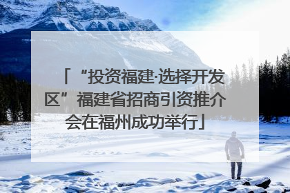 “投资福建·选择开发区”福建省招商引资推介会在福州成功举行