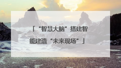 “智慧大脑”搭建智能建造“未来现场”