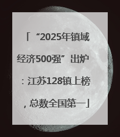 “2025年镇域经济500强”出炉：江苏128镇上榜，总数全国第一