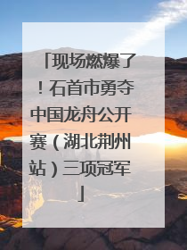 现场燃爆了！石首市勇夺中国龙舟公开赛（湖北荆州站）三项冠军