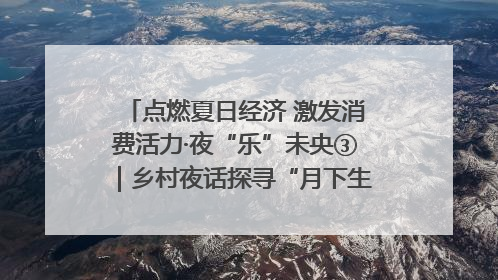 点燃夏日经济 激发消费活力·夜“乐”未央③｜乡村夜话探寻“月下生金”的“共富密码”