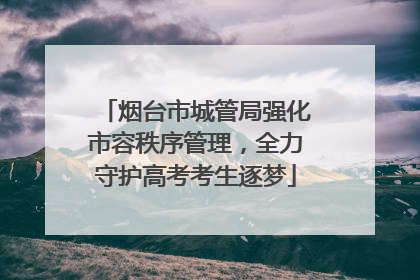 烟台市城管局强化市容秩序管理，全力守护高考考生逐梦