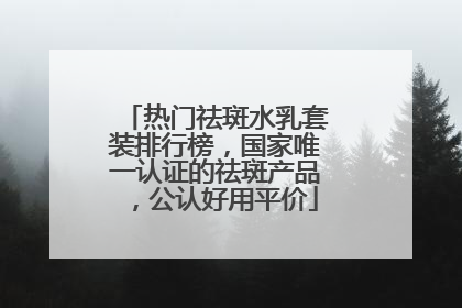 热门祛斑水乳套装排行榜，国家唯一认证的祛斑产品，公认好用平价