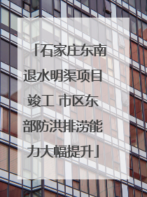 石家庄东南退水明渠项目竣工 市区东部防洪排涝能力大幅提升