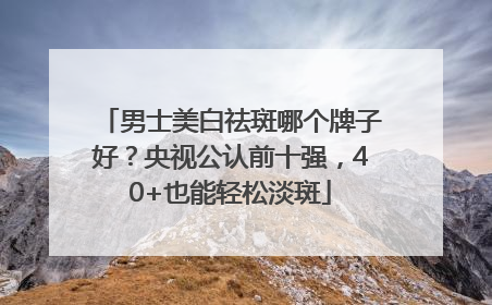 男士美白祛斑哪个牌子好？央视公认前十强，40+也能轻松淡斑
