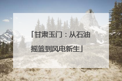 甘肃玉门：从石油摇篮到风电新生