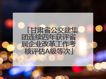 甘肃省公交建集团连续四年获评省属企业改革工作考核评估A级等次