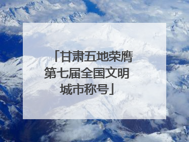甘肃五地荣膺第七届全国文明城市称号