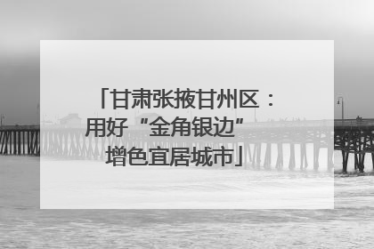 甘肃张掖甘州区：用好“金角银边” 增色宜居城市