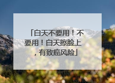 白天不要用！不要用！白天擦脸上，有致癌风险