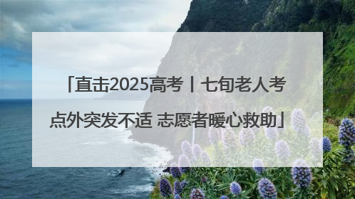 直击2025高考丨七旬老人考点外突发不适 志愿者暖心救助