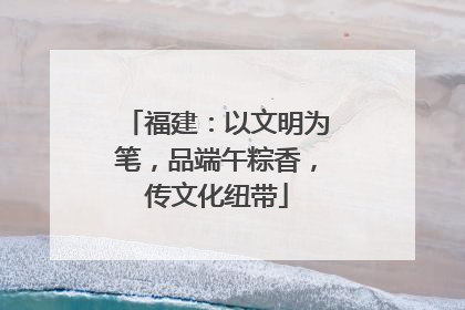 福建：以文明为笔，品端午粽香，传文化纽带