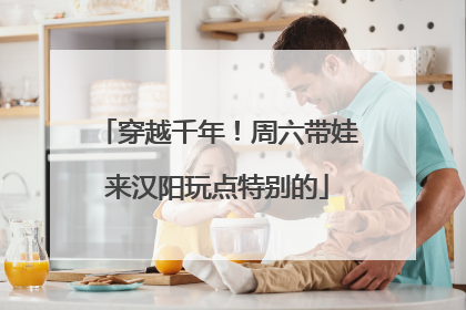 穿越千年！周六带娃来汉阳玩点特别的