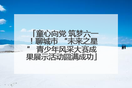 童心向党 筑梦六一！聊城市 “未来之星” 青少年风采大赛成果展示活动圆满成功