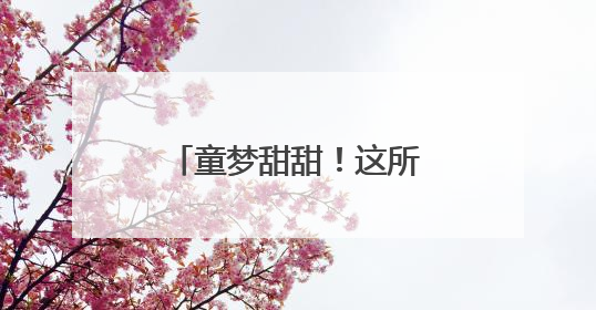童梦甜甜！这所幼儿园庆祝“六一”的N种方式