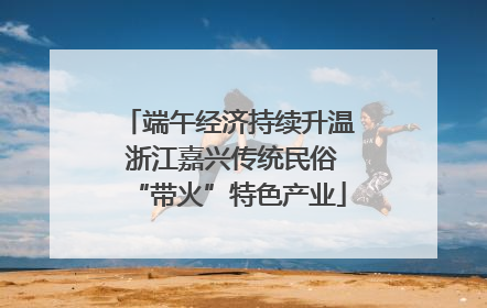 端午经济持续升温 浙江嘉兴传统民俗“带火”特色产业