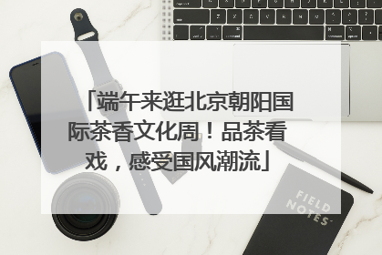 端午来逛北京朝阳国际茶香文化周！品茶看戏，感受国风潮流