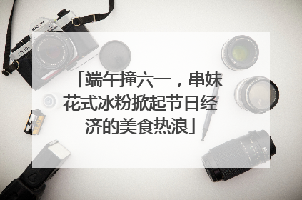 端午撞六一，串妹花式冰粉掀起节日经济的美食热浪
