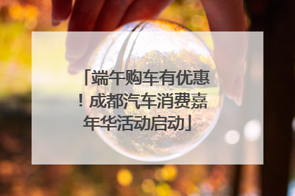 端午购车有优惠！成都汽车消费嘉年华活动启动