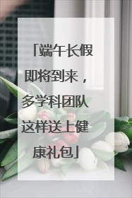 端午长假即将到来，多学科团队这样送上健康礼包