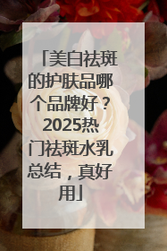 美白祛斑的护肤品哪个品牌好？2025热门祛斑水乳总结，真好用