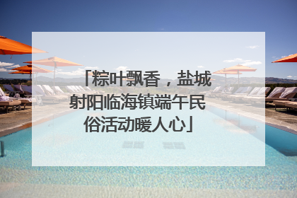 粽叶飘香，盐城射阳临海镇端午民俗活动暖人心