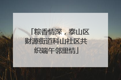 粽香情深，泰山区财源街道科山社区共织端午邻里情