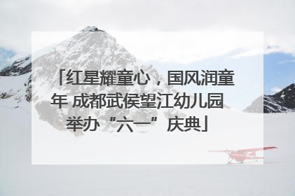 红星耀童心，国风润童年 成都武侯望江幼儿园举办“六一”庆典