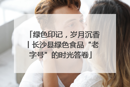绿色印记，岁月沉香丨长沙县绿色食品“老字号”的时光答卷