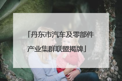 丹东市汽车及零部件产业集群联盟揭牌