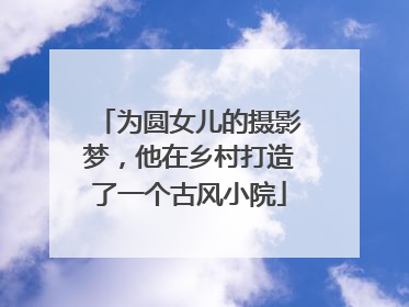 为圆女儿的摄影梦，他在乡村打造了一个古风小院