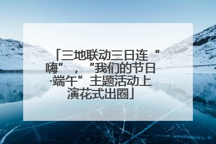 三地联动三日连“嗨”，“我们的节日·端午”主题活动上演花式出圈