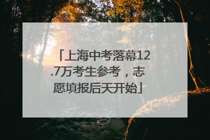 上海中考落幕12.7万考生参考，志愿填报后天开始