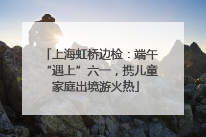 上海虹桥边检：端午“遇上”六一，携儿童家庭出境游火热