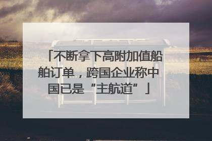 不断拿下高附加值船舶订单，跨国企业称中国已是“主航道”
