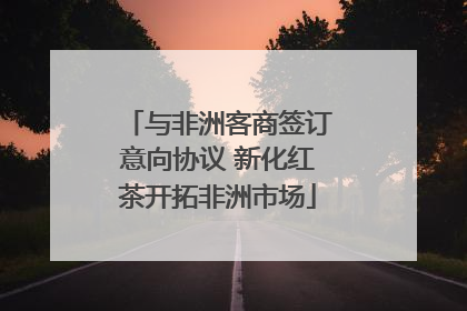 与非洲客商签订意向协议 新化红茶开拓非洲市场
