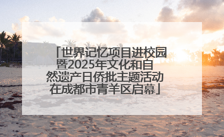世界记忆项目进校园暨2025年文化和自然遗产日侨批主题活动在成都市青羊区启幕