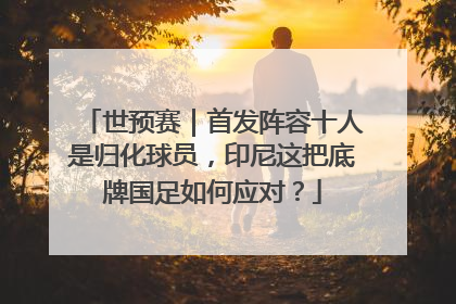 世预赛｜首发阵容十人是归化球员，印尼这把底牌国足如何应对？