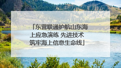 东营联通护航山东海上应急演练 先进技术筑牢海上信息生命线