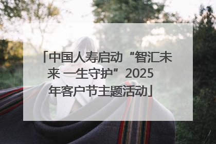 中国人寿启动“智汇未来 一生守护”2025年客户节主题活动